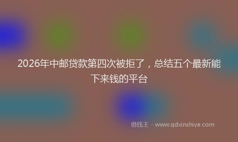 2026年中邮贷款第四次被拒了，总结五个最新能下来钱的平台