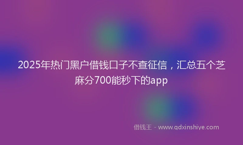 2025年热门黑户借钱口子不查征信，汇总五个芝麻分700能秒下的app