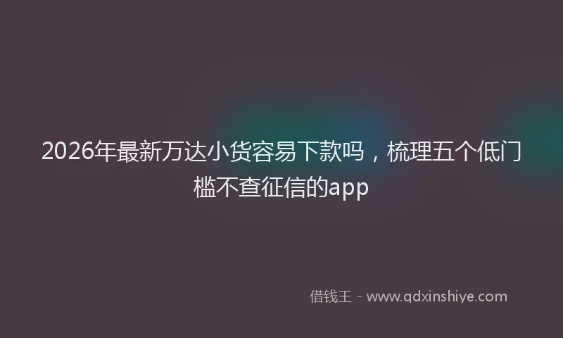 2026年最新万达小货容易下款吗，梳理五个低门槛不查征信的app