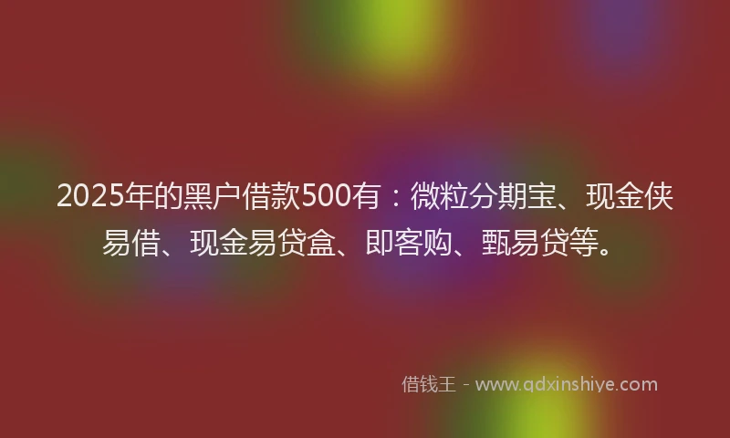 2025年的黑户借款500有：微粒分期宝、现金侠易借、现金易贷盒、即客购、甄易贷等。