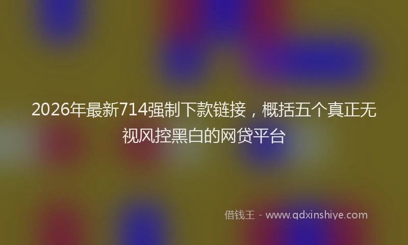 2026年最新714强制下款链接,概括五个真正无视风控黑白的网贷平台