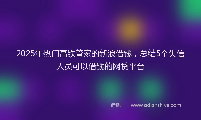 2025年热门高铁管家的新浪借钱，总结5个失信人员可以借钱的网贷平台