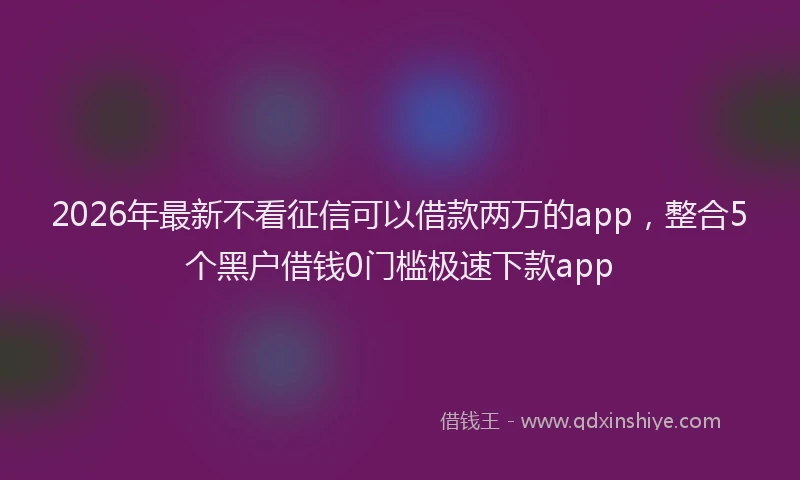 2026年最新不看征信可以借款两万的app，整合5个黑户借钱0门槛极速下款app