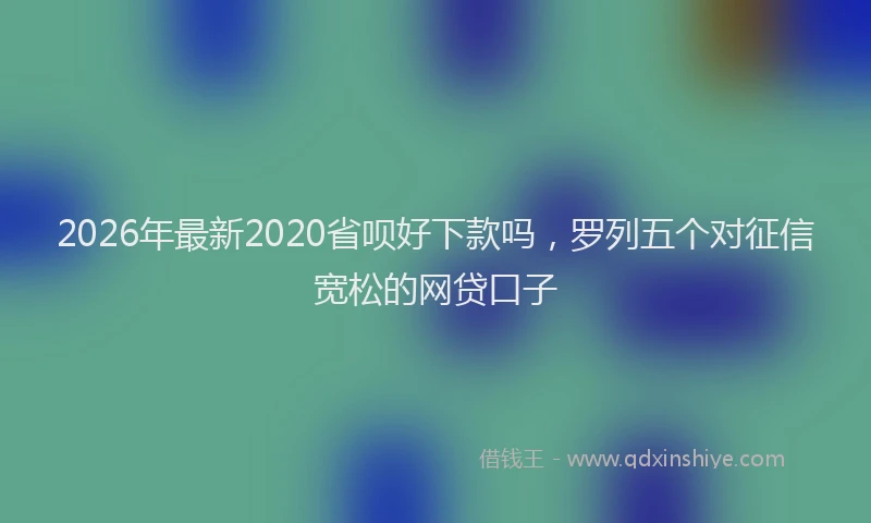 2026年最新2020省呗好下款吗，罗列五个对征信宽松的网贷口子