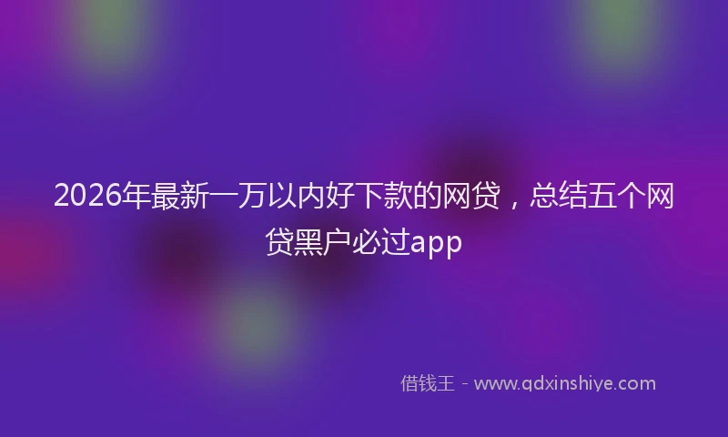 2026年最新一万以内好下款的网贷，总结五个网贷黑户必过app