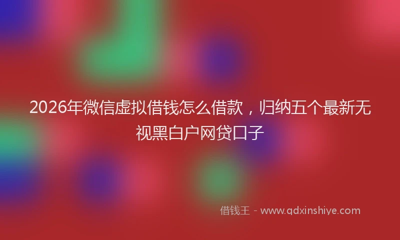 2026年微信虚拟借钱怎么借款，归纳五个最新无视黑白户网贷口子