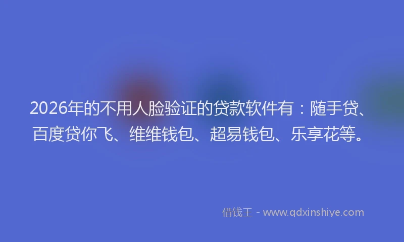 2026年的不用人脸验证的贷款软件有：随手贷、百度贷你飞、维维钱包、超易钱包、乐享花等。