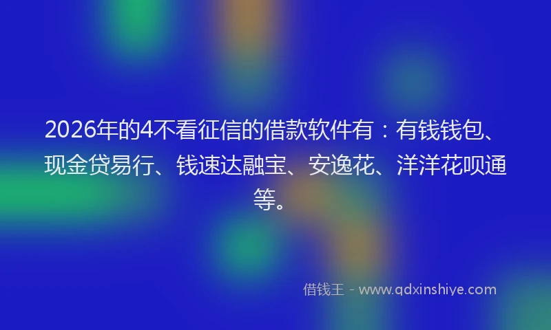 2026年的4不看征信的借款软件有：有钱钱包、现金贷易行、钱速达融宝、安逸花、洋洋花呗通等。