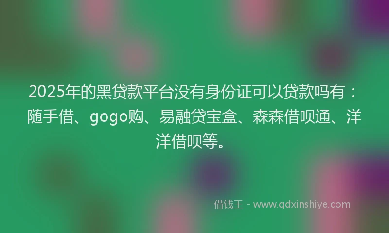 2025年的黑贷款平台没有身份证可以贷款吗有：随手借、gogo购、易融贷宝盒、森森借呗通、洋洋借呗等。