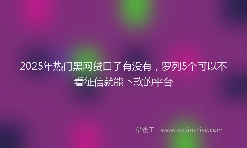 2025年热门黑网贷口子有没有，罗列5个可以不看征信就能下款的平台