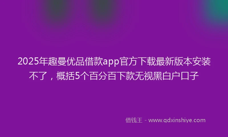 2025年趣曼优品借款app官方下载最新版本安装不了，概括5个百分百下款无视黑白户口子