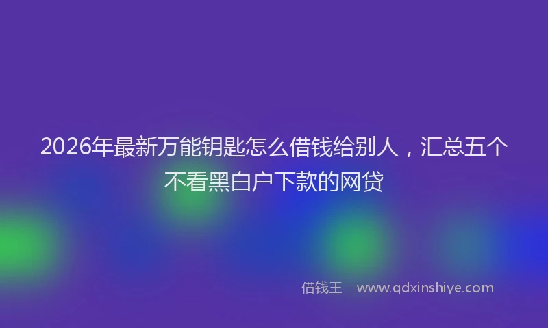 2026年最新万能钥匙怎么借钱给别人，汇总五个不看黑白户下款的网贷