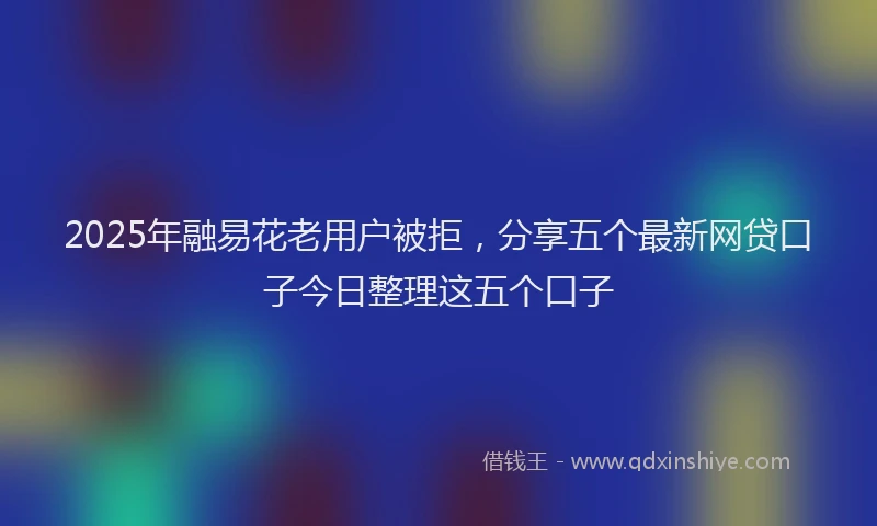 2025年融易花老用户被拒，分享五个最新网贷口子今日整理这五个口子