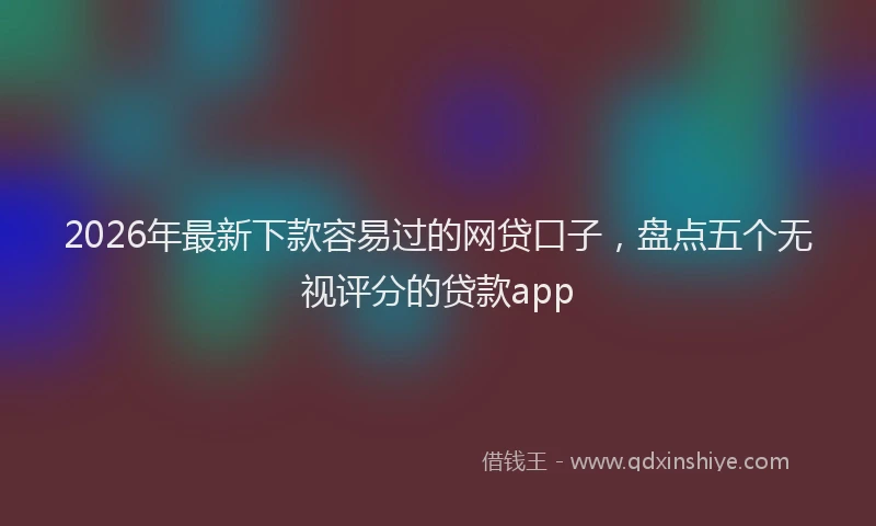 2026年最新下款容易过的网贷口子，盘点五个无视评分的贷款app