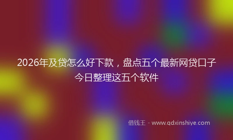 2026年及贷怎么好下款，盘点五个最新网贷口子今日整理这五个软件