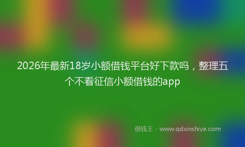 2026年最新18岁小额借钱平台好下款吗，整理五个不看征信小额借钱的app