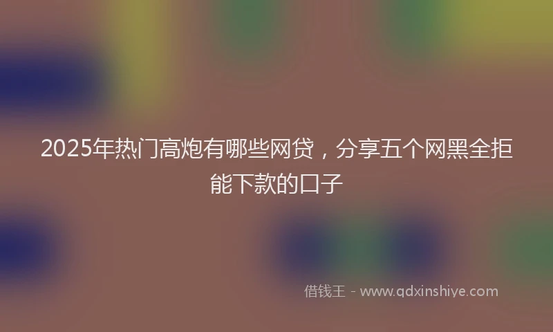 2025年热门高炮有哪些网贷，分享五个网黑全拒能下款的口子