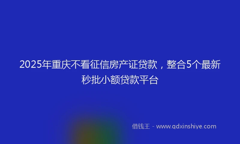 2025年重庆不看征信房产证贷款，整合5个最新秒批小额贷款平台