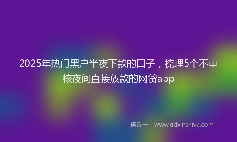 2025年热门黑户半夜下款的口子，梳理5个不审核夜间直接放款的网贷app