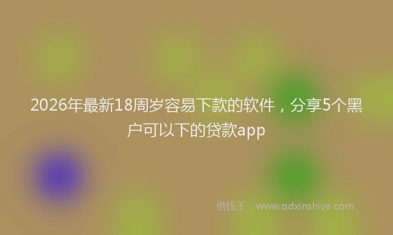 2026年最新18周岁容易下款的软件,分享5个黑户可以下的贷款app