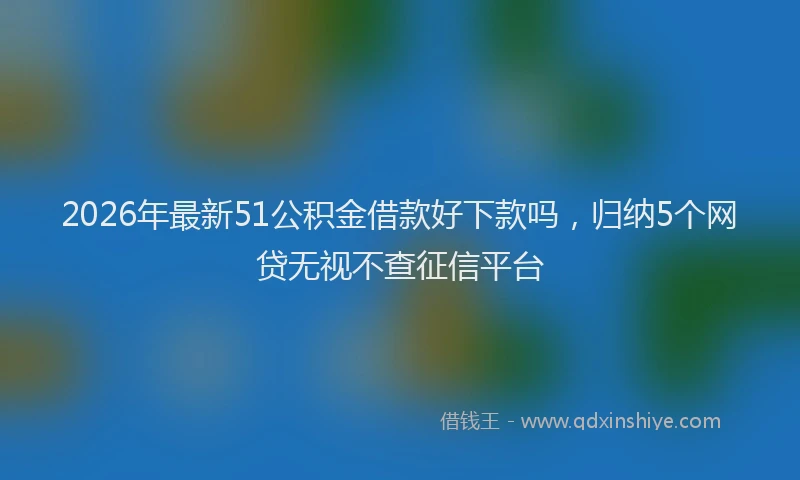 2026年最新51公积金借款好下款吗，归纳5个网贷无视不查征信平台