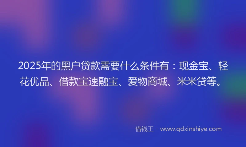2025年的黑户贷款需要什么条件有：现金宝、轻花优品、借款宝速融宝、爱物商城、米米贷等。