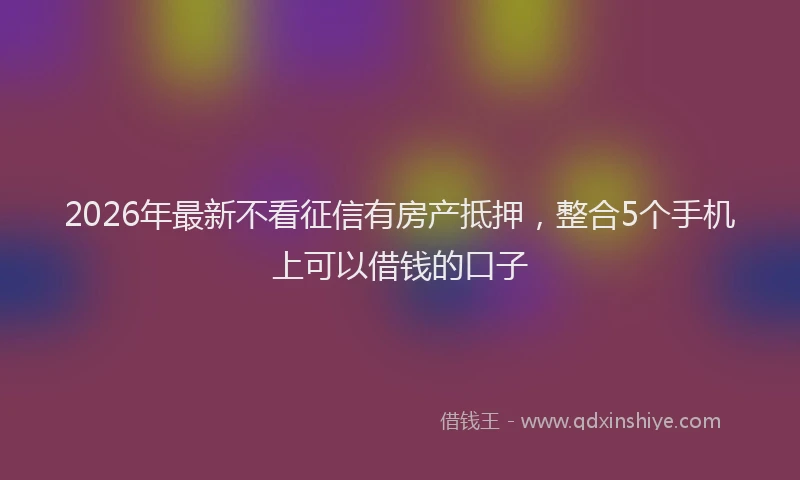 2026年最新不看征信有房产抵押,整合5个手机上可以借钱的口子