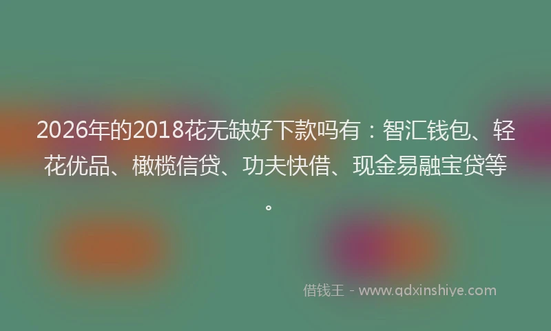 2026年的2018花无缺好下款吗有:智汇钱包、轻花优品、橄榄信贷、功夫快借、现金易融宝贷等。
