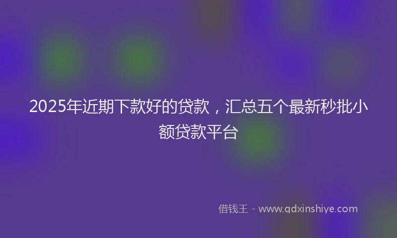 2025年近期下款好的贷款，汇总五个最新秒批小额贷款平台