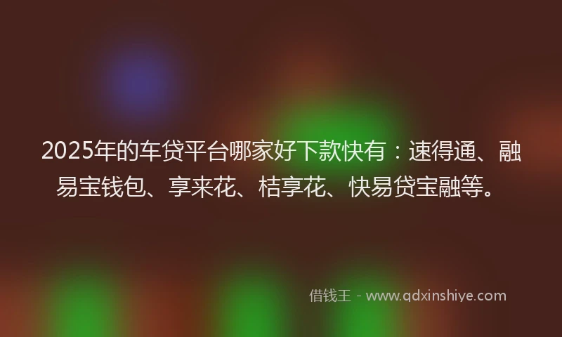 2025年的车贷平台哪家好下款快有：速得通、融易宝钱包、享来花、桔享花、快易贷宝融等。