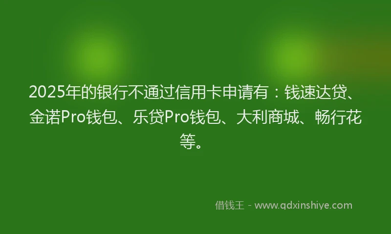 2025年的银行不通过信用卡申请有:钱速达贷、金诺Pro钱包、乐贷Pro钱包、大利商城、畅行花等。