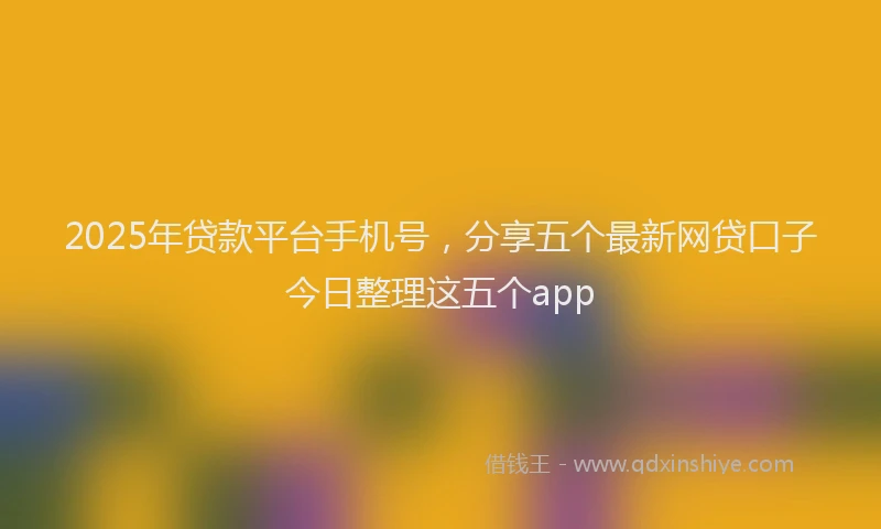 2025年贷款平台手机号，分享五个最新网贷口子今日整理这五个app