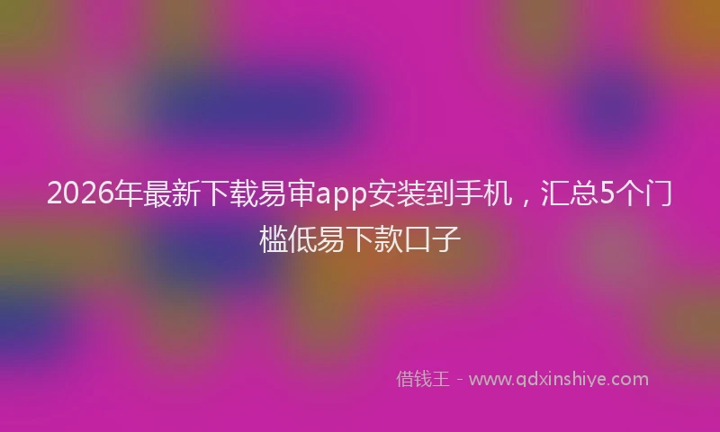 2026年最新下载易审app安装到手机,汇总5个门槛低易下款口子
