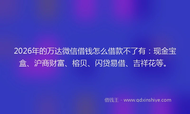 2026年的万达微信借钱怎么借款不了有:现金宝盒、沪商财富、榕贝、闪贷易借、吉祥花等。