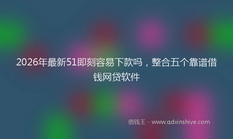 2026年最新51即刻容易下款吗，整合五个靠谱借钱网贷软件