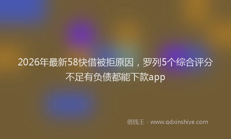 2026年最新58快借被拒原因，罗列5个综合评分不足有负债都能下款app