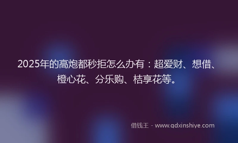 2025年的高炮都秒拒怎么办有:超爱财、想借、橙心花、分乐购、桔享花等。