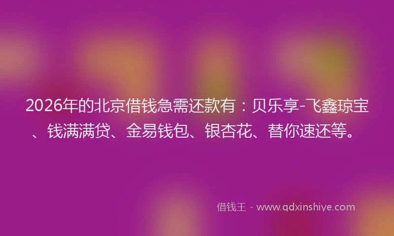 2026年的北京借钱急需还款有：贝乐享-飞鑫琼宝、钱满满贷、金易钱包、银杏花、替你速还等。