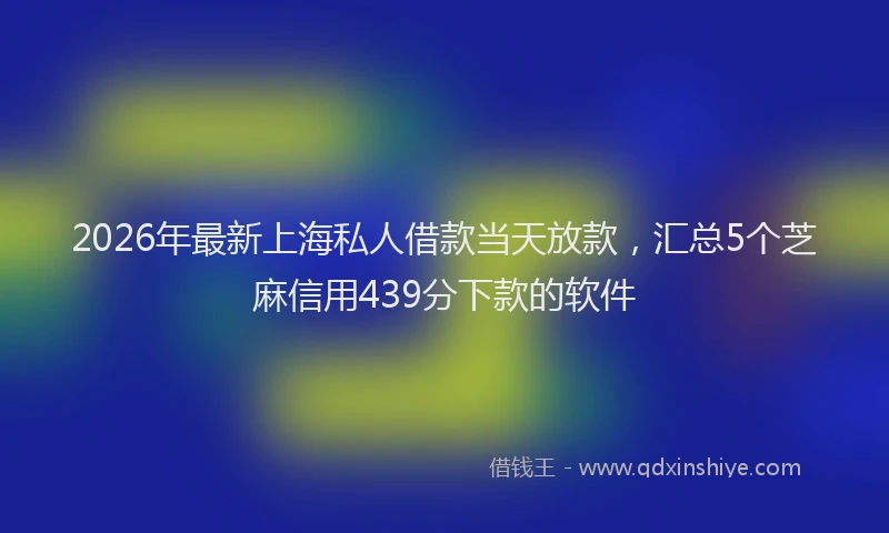 2026年最新上海私人借款当天放款，汇总5个芝麻信用439分下款的软件