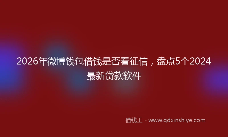 2026年微博钱包借钱是否看征信，盘点5个2024最新贷款软件