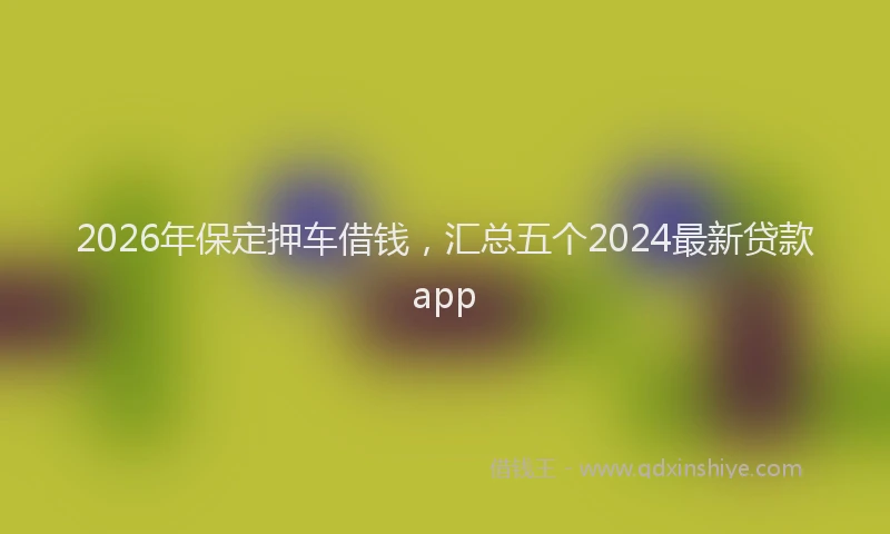 2026年保定押车借钱，汇总五个2024最新贷款app