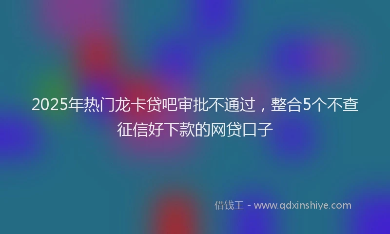 2025年热门龙卡贷吧审批不通过,整合5个不查征信好下款的网贷口子