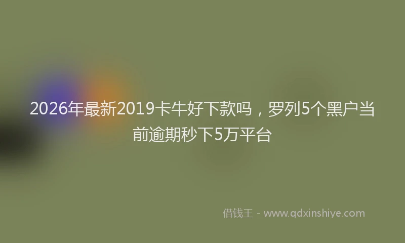 2026年最新2019卡牛好下款吗，罗列5个黑户当前逾期秒下5万平台