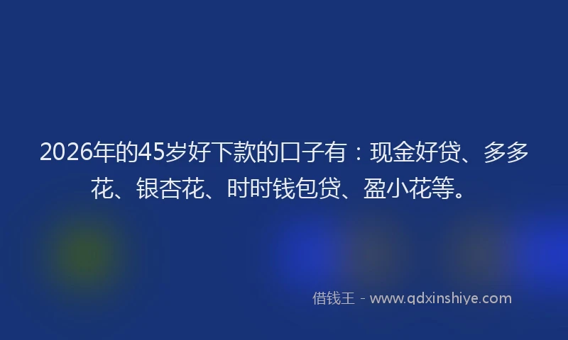 2026年的45岁好下款的口子有：现金好贷、多多花、银杏花、时时钱包贷、盈小花等。