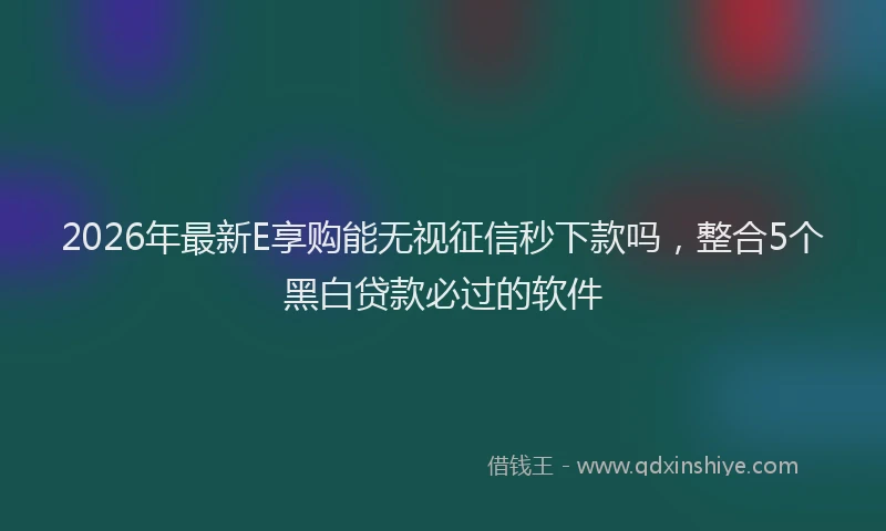 2026年最新E享购能无视征信秒下款吗，整合5个黑白贷款必过的软件
