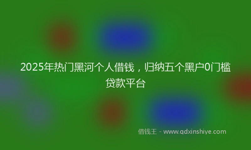 2025年热门黑河个人借钱,归纳五个黑户0门槛贷款平台