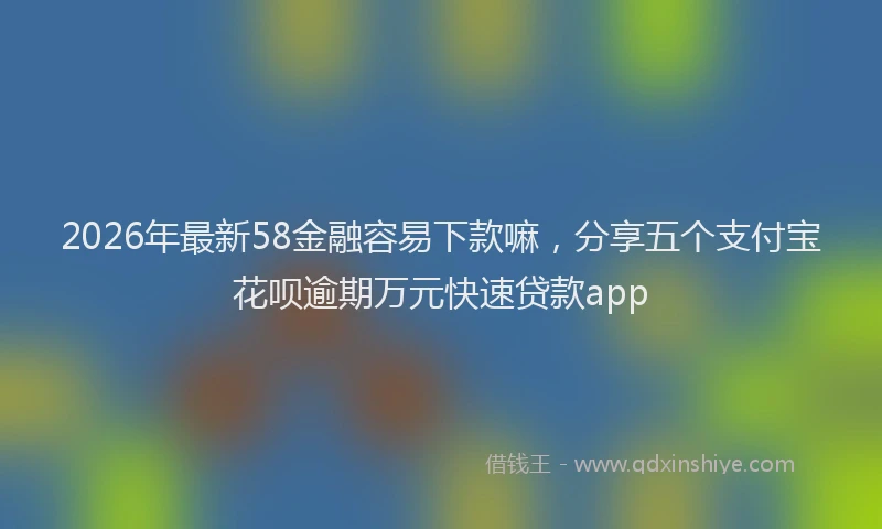 2026年最新58金融容易下款嘛，分享五个支付宝花呗逾期万元快速贷款app