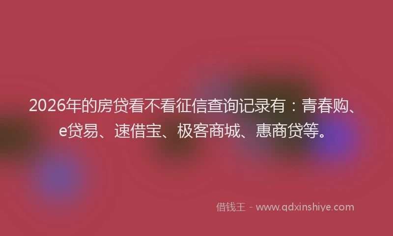 2026年的房贷看不看征信查询记录有:青春购、e贷易、速借宝、极客商城、惠商贷等。