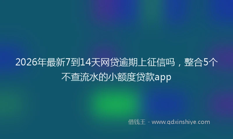 2026年最新7到14天网贷逾期上征信吗，整合5个不查流水的小额度贷款app
