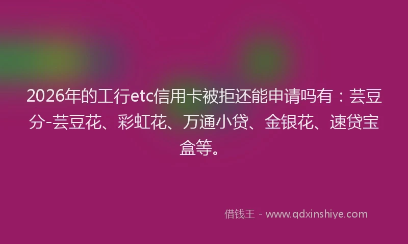 2026年的工行etc信用卡被拒还能申请吗有:芸豆分-芸豆花、彩虹花、万通小贷、金银花、速贷宝盒等。